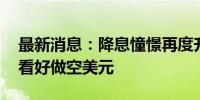 最新消息：降息憧憬再度升温 美国银行客户看好做空美元