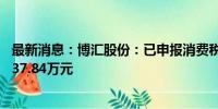 最新消息：博汇股份：已申报消费税4.28亿元及附加税费5137.84万元