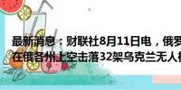 最新消息：财联社8月11日电，俄罗斯国防部称，防空部队在俄各州上空击落32架乌克兰无人机和4枚圆点-U导弹。