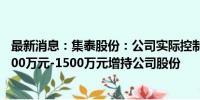 最新消息：集泰股份：公司实际控制人及部分高管计划以1000万元-1500万元增持公司股份