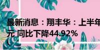 最新消息：翔丰华：上半年净利润3824.08万元 同比下降44.92%