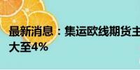 最新消息：集运欧线期货主力合约日内涨幅扩大至4%