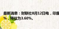 最新消息：财联社8月12日电，印度7月份CPI同比增长3.54%，预估为3.60%。