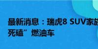 最新消息：瑞虎8 SUV家族扩容  奇瑞为何“死磕”燃油车