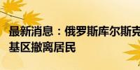 最新消息：俄罗斯库尔斯克州决定从别洛夫斯基区撤离居民