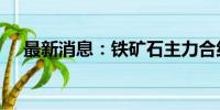 最新消息：铁矿石主力合约日内跌超2%