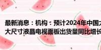 最新消息：机构：预计2024年中国大陆显示面板厂商推动超大尺寸液晶电视面板出货量同比增长35%