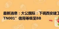 最新消息：大公国际：下调西安建工主体、“21西安建工MTN001”信用等级至BB