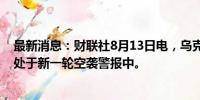 最新消息：财联社8月13日电，乌克兰空军称，乌克兰全境处于新一轮空袭警报中。