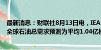 最新消息：财联社8月13日电，IEA月报显示，维持2025年全球石油总需求预测为平均1.04亿桶/天。