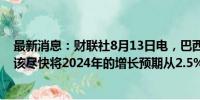 最新消息：财联社8月13日电，巴西财长Haddad表示，应该尽快将2024年的增长预期从2.5%上调。