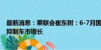 最新消息：乘联会崔东树：6-7月国内燃油车零售下滑严峻 抑制车市增长