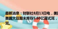 最新消息：财联社8月13日电，美国农业部（USDA）预计美国大豆期末库存5.60亿蒲式耳，分析师预期4.6699亿蒲式耳。