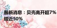 最新消息：贝壳高开超7% 二季度净利润同比增近50%