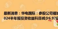 最新消息：华电国际：参股公司福城矿业被列为被执行人 2024半年报投资收益科目减少6.97亿元