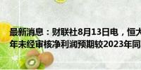 最新消息：财联社8月13日电，恒大物业公告称，预计上半年未经审核净利润预期较2023年同期下降约37%。