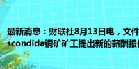 最新消息：财联社8月13日电，文件显示，必和必拓向智利Escondida铜矿矿工提出新的薪酬报价。