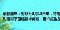 最新消息：财联社8月13日电，特朗普与马斯克在X平台的对话似乎面临技术问题，用户报告在访问该活动时遇到困难。