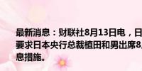 最新消息：财联社8月13日电，日本国会议员表示，国会拟要求日本央行总裁植田和男出席8月23日会议，讨论央行升息措施。