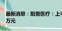 最新消息：阳普医疗：上半年净亏损527.53万元