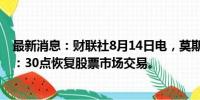 最新消息：财联社8月14日电，莫斯科交易所于当地时间17：30点恢复股票市场交易。