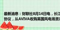 最新消息：财联社8月14日电，长江基建集团据悉接近达成协议，从AVIVA收购英国风电场资产。