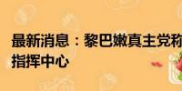 最新消息：黎巴嫩真主党称袭击以军精锐部队指挥中心