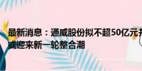 最新消息：通威股份拟不超50亿元并购润阳股份，光伏行业或迎来新一轮整合潮