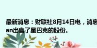 最新消息：财联社8月14日电，消息人士称激进对冲基金Trian出售了星巴克的股份。