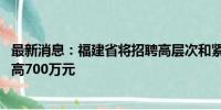 最新消息：福建省将招聘高层次和紧缺急需人才 安家补助最高700万元