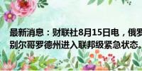 最新消息：财联社8月15日电，俄罗斯紧急情况部宣布，俄别尔哥罗德州进入联邦级紧急状态。