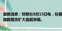 最新消息：财联社8月15日电，标普500指数和纳斯达克100指数期货扩大盘前涨幅。