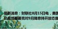 最新消息：财联社8月15日电，美国亚特兰大联邦储备银行总裁博斯蒂克对9月降息持开放态度，因通胀降温。