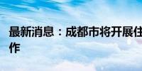 最新消息：成都市将开展住房“以旧换新”工作