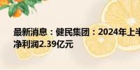 最新消息：健民集团：2024年上半年实现营收20.1亿元、净利润2.39亿元