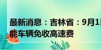 最新消息：吉林省：9月1日起对吉林省籍氢能车辆免收高速费