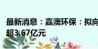 最新消息：嘉澳环保：拟向实控人定增募资不超3.67亿元