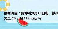 最新消息：财联社8月15日电，铁矿石期货主力合约涨幅扩大至2%，报718.5元/吨