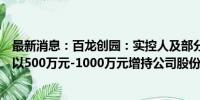 最新消息：百龙创园：实控人及部分董事、高级管理人员拟以500万元-1000万元增持公司股份