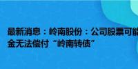 最新消息：岭南股份：公司股票可能被终止上市 现有货币资金无法偿付“岭南转债”