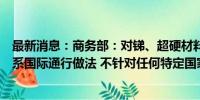 最新消息：商务部：对锑、超硬材料相关物项实施出口管制系国际通行做法 不针对任何特定国家和地区