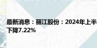 最新消息：丽江股份：2024年上半年净利润1.12亿元 同比下降7.22%