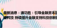 最新消息：潘功胜：引导金融资本投早、投小、投长期、投硬科技 持续提升金融支持科技创新的能力、强度和水平