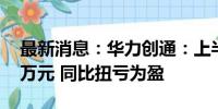 最新消息：华力创通：上半年净利润282.65万元 同比扭亏为盈