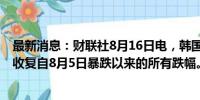 最新消息：财联社8月16日电，韩国KOSPI指数涨幅达2%，收复自8月5日暴跌以来的所有跌幅。