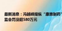 最新消息：冯越峰操纵“康惠制药”等3股获利145万 被证监会罚没超580万元