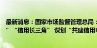 最新消息：国家市场监督管理总局：推动共建“信用京津冀”“信用长三角” 谋划“共建信用粤港澳大湾区”