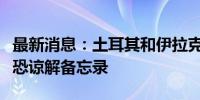 最新消息：土耳其和伊拉克签署安全合作与反恐谅解备忘录