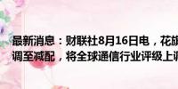 最新消息：财联社8月16日电，花旗将全球工业板块评级下调至减配，将全球通信行业评级上调至超配。