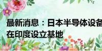 最新消息：日本半导体设备厂商迪思科据悉将在印度设立基地